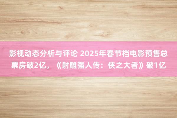 影视动态分析与评论 2025年春节档电影预售总票房破2亿，《射雕强人传：侠之大者》破1亿