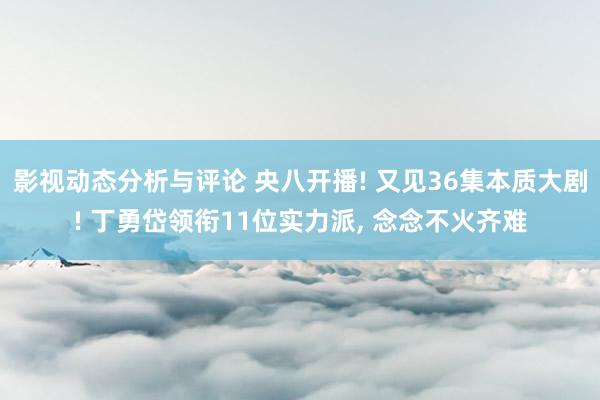 影视动态分析与评论 央八开播! 又见36集本质大剧! 丁勇岱领衔11位实力派, 念念不火齐难