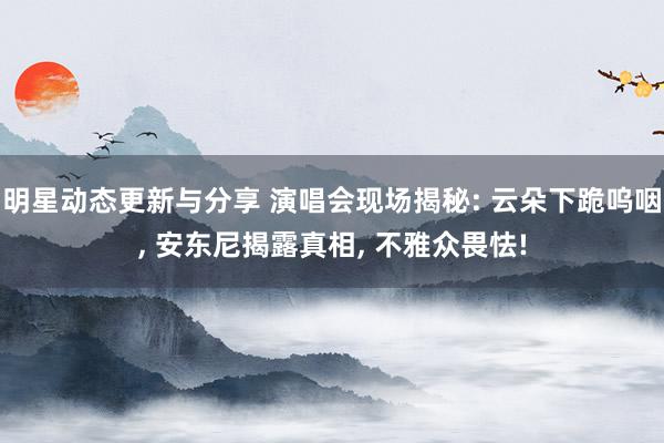 明星动态更新与分享 演唱会现场揭秘: 云朵下跪呜咽, 安东尼揭露真相, 不雅众畏怯!