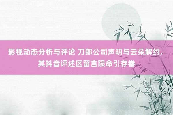 影视动态分析与评论 刀郎公司声明与云朵解约, 其抖音评述区留言陨命引存眷