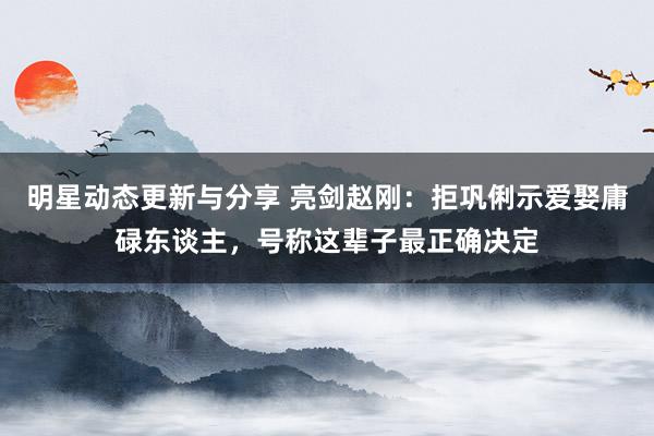 明星动态更新与分享 亮剑赵刚：拒巩俐示爱娶庸碌东谈主，号称这辈子最正确决定