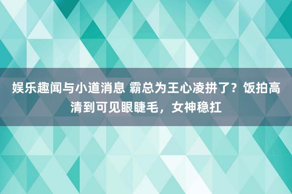 娱乐趣闻与小道消息 霸总为王心凌拼了？饭拍高清到可见眼睫毛，女神稳扛