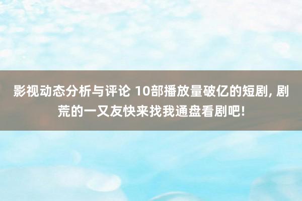 影视动态分析与评论 10部播放量破亿的短剧, 剧荒的一又友快来找我通盘看剧吧!