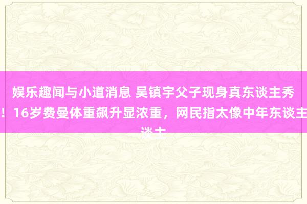 娱乐趣闻与小道消息 吴镇宇父子现身真东谈主秀！16岁费曼体重飙升显浓重，网民指太像中年东谈主