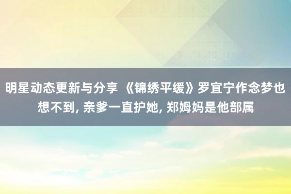 明星动态更新与分享 《锦绣平缓》罗宜宁作念梦也想不到, 亲爹一直护她, 郑姆妈是他部属