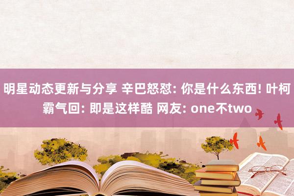 明星动态更新与分享 辛巴怒怼: 你是什么东西! 叶柯霸气回: 即是这样酷 网友: one不two