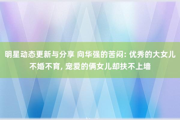 明星动态更新与分享 向华强的苦闷: 优秀的大女儿不婚不育, 宠爱的俩女儿却扶不上墙