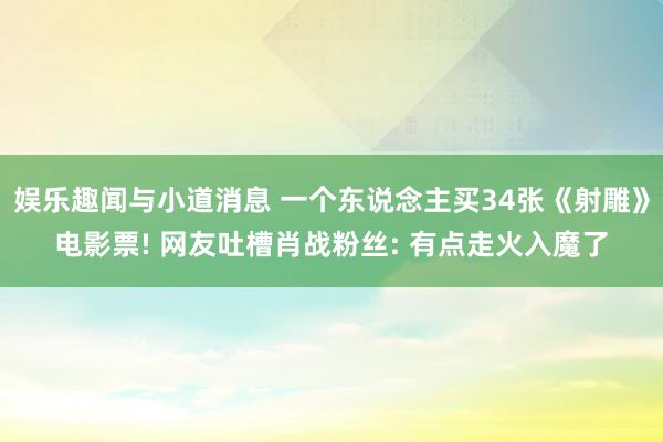 娱乐趣闻与小道消息 一个东说念主买34张《射雕》电影票! 网友吐槽肖战粉丝: 有点走火入魔了