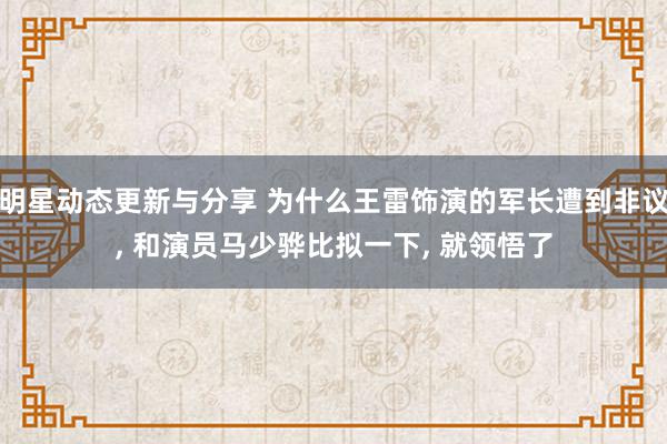 明星动态更新与分享 为什么王雷饰演的军长遭到非议, 和演员马少骅比拟一下, 就领悟了