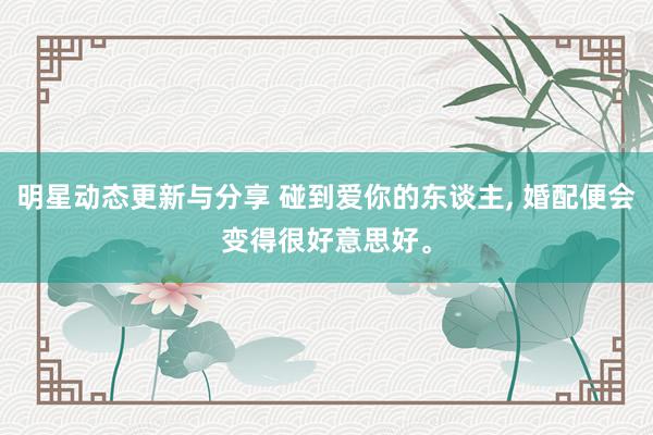 明星动态更新与分享 碰到爱你的东谈主, 婚配便会变得很好意思好。