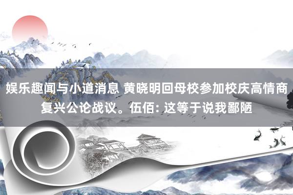 娱乐趣闻与小道消息 黄晓明回母校参加校庆高情商复兴公论战议。伍佰: 这等于说我鄙陋