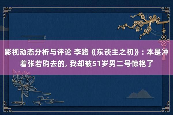 影视动态分析与评论 李路《东谈主之初》: 本是冲着张若昀去的, 我却被51岁男二号惊艳了