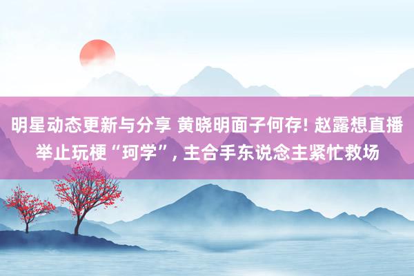 明星动态更新与分享 黄晓明面子何存! 赵露想直播举止玩梗“珂学”, 主合手东说念主紧忙救场