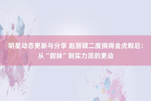 明星动态更新与分享 赵丽颖二度摘得金虎睨后：从“甜妹”到实力派的更动