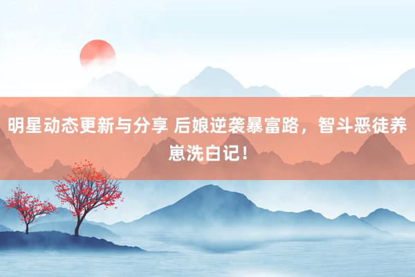 明星动态更新与分享 后娘逆袭暴富路，智斗恶徒养崽洗白记！