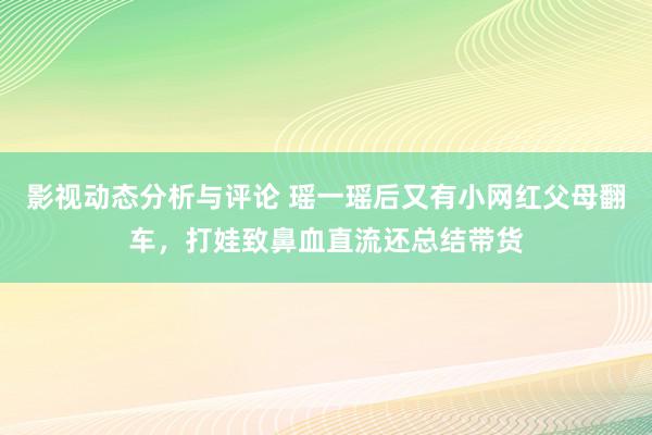 影视动态分析与评论 瑶一瑶后又有小网红父母翻车，打娃致鼻血直流还总结带货