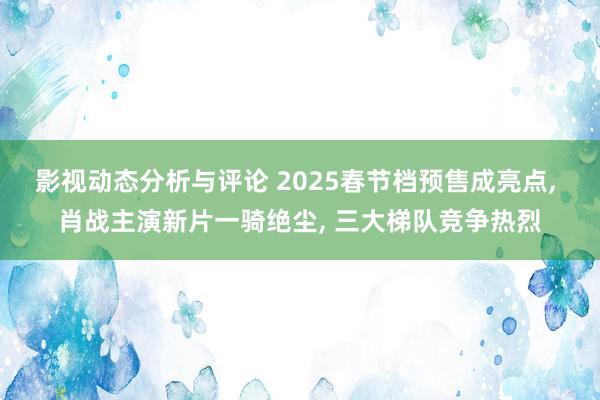 影视动态分析与评论 2025春节档预售成亮点, 肖战主演新片一骑绝尘, 三大梯队竞争热烈