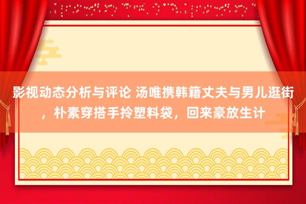 影视动态分析与评论 汤唯携韩籍丈夫与男儿逛街，朴素穿搭手拎塑料袋，回来豪放生计