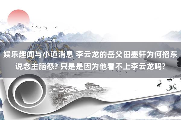 娱乐趣闻与小道消息 李云龙的岳父田墨轩为何招东说念主脑怒? 只是是因为他看不上李云龙吗?