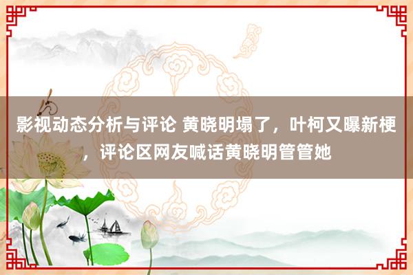 影视动态分析与评论 黄晓明塌了，叶柯又曝新梗，评论区网友喊话黄晓明管管她