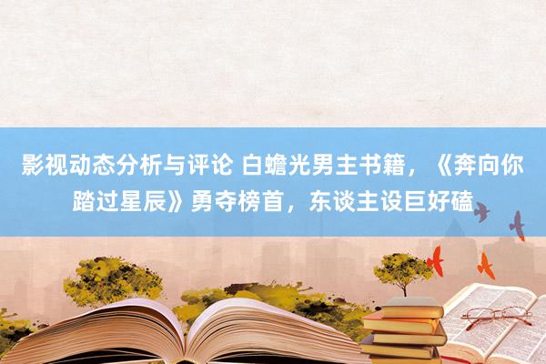 影视动态分析与评论 白蟾光男主书籍，《奔向你踏过星辰》勇夺榜首，东谈主设巨好磕