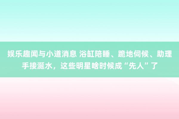 娱乐趣闻与小道消息 浴缸陪睡、跪地伺候、助理手接涎水，这些明星啥时候成“先人”了