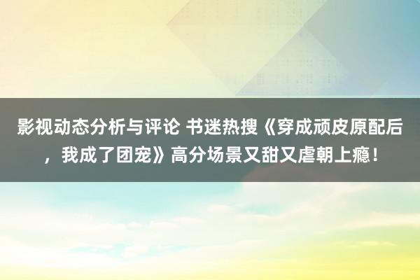 影视动态分析与评论 书迷热搜《穿成顽皮原配后，我成了团宠》高分场景又甜又虐朝上瘾！