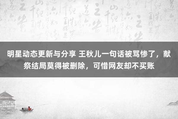 明星动态更新与分享 王秋儿一句话被骂惨了，献祭结局莫得被删除，可惜网友却不买账