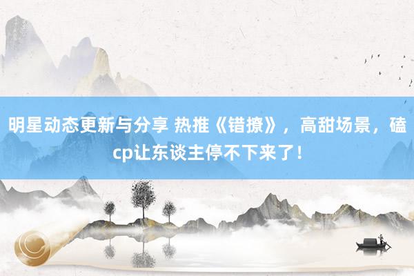 明星动态更新与分享 热推《错撩》，高甜场景，磕cp让东谈主停不下来了！