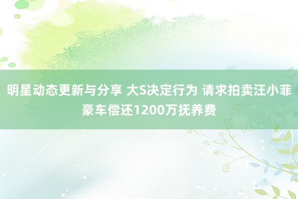 明星动态更新与分享 大S决定行为 请求拍卖汪小菲豪车偿还1200万抚养费