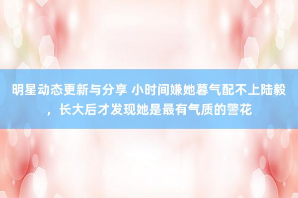 明星动态更新与分享 小时间嫌她暮气配不上陆毅，长大后才发现她是最有气质的警花