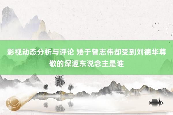 影视动态分析与评论 矮于曾志伟却受到刘德华尊敬的深邃东说念主是谁