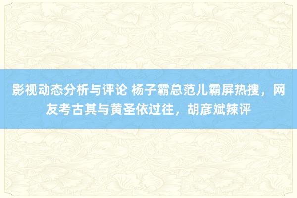 影视动态分析与评论 杨子霸总范儿霸屏热搜，网友考古其与黄圣依过往，胡彦斌辣评