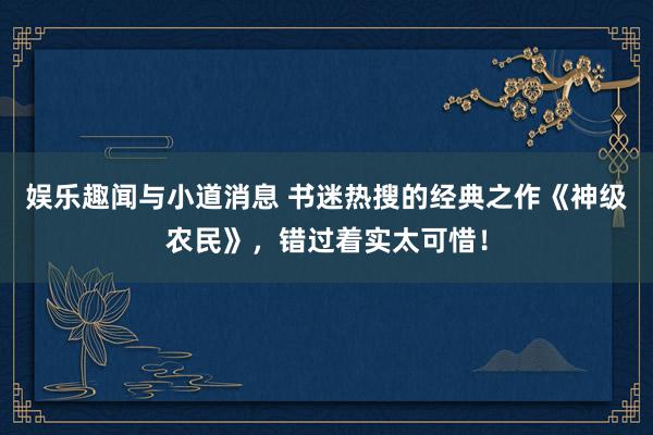 娱乐趣闻与小道消息 书迷热搜的经典之作《神级农民》，错过着实太可惜！