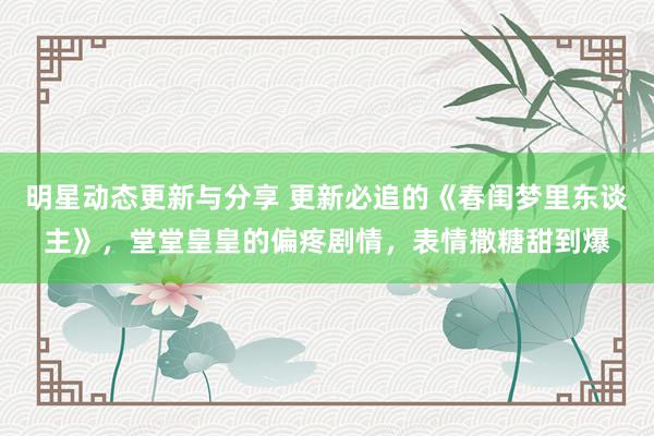 明星动态更新与分享 更新必追的《春闺梦里东谈主》，堂堂皇皇的偏疼剧情，表情撒糖甜到爆