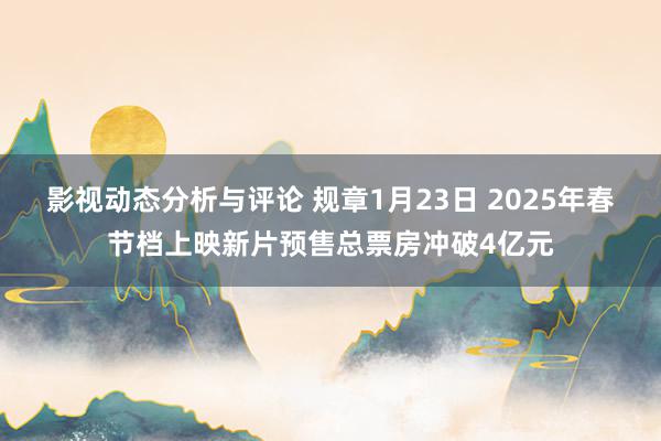 影视动态分析与评论 规章1月23日 2025年春节档上映新片预售总票房冲破4亿元