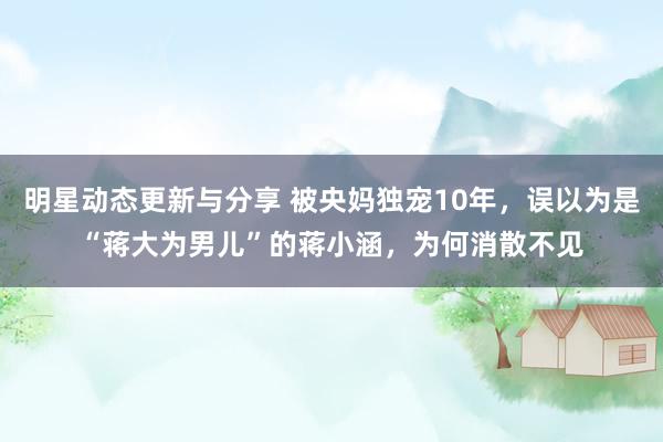 明星动态更新与分享 被央妈独宠10年，误以为是“蒋大为男儿”的蒋小涵，为何消散不见