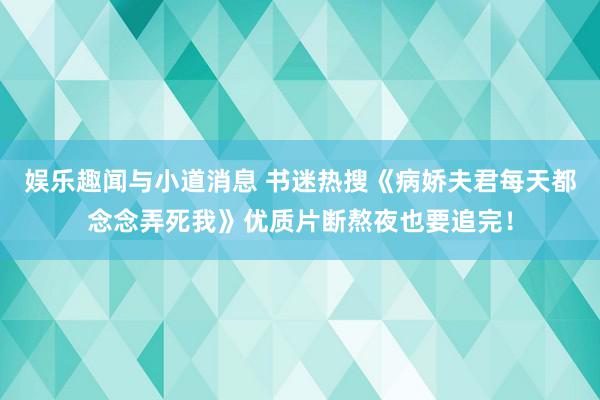 娱乐趣闻与小道消息 书迷热搜《病娇夫君每天都念念弄死我》优质片断熬夜也要追完！