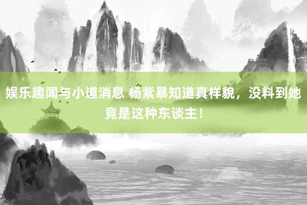 娱乐趣闻与小道消息 杨紫暴知道真样貌，没料到她竟是这种东谈主！