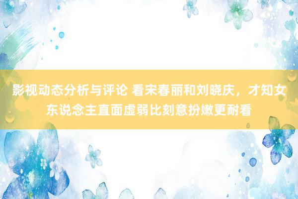 影视动态分析与评论 看宋春丽和刘晓庆，才知女东说念主直面虚弱比刻意扮嫩更耐看