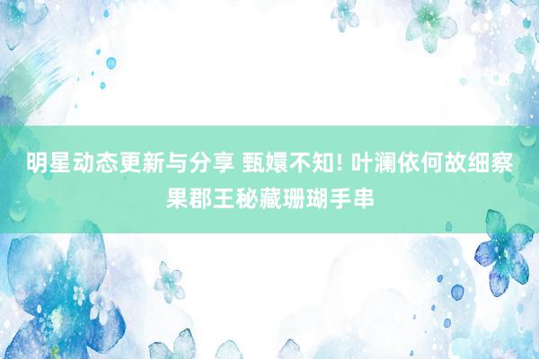 明星动态更新与分享 甄嬛不知! 叶澜依何故细察果郡王秘藏珊瑚手串