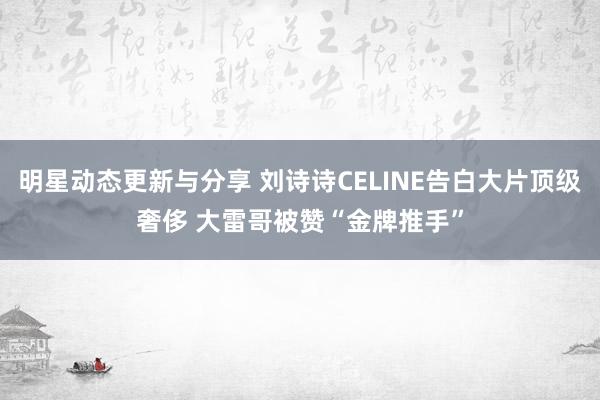 明星动态更新与分享 刘诗诗CELINE告白大片顶级奢侈 大雷哥被赞“金牌推手”