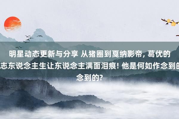 明星动态更新与分享 从猪圈到戛纳影帝, 葛优的励志东说念主生让东说念主满面泪痕! 他是何如作念到的?