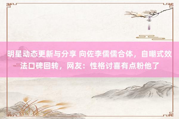 明星动态更新与分享 向佐李儒儒合体，自嘲式效法口碑回转，网友：性格讨喜有点粉他了