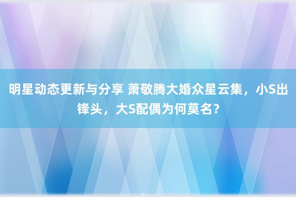 明星动态更新与分享 萧敬腾大婚众星云集，小S出锋头，大S配偶为何莫名？