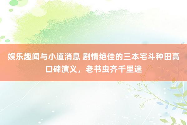 娱乐趣闻与小道消息 剧情绝佳的三本宅斗种田高口碑演义，老书虫齐千里迷