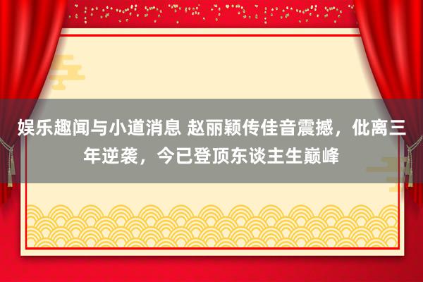 娱乐趣闻与小道消息 赵丽颖传佳音震撼，仳离三年逆袭，今已登顶东谈主生巅峰