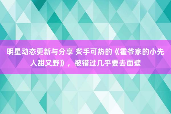 明星动态更新与分享 炙手可热的《霍爷家的小先人甜又野》，被错过几乎要去面壁