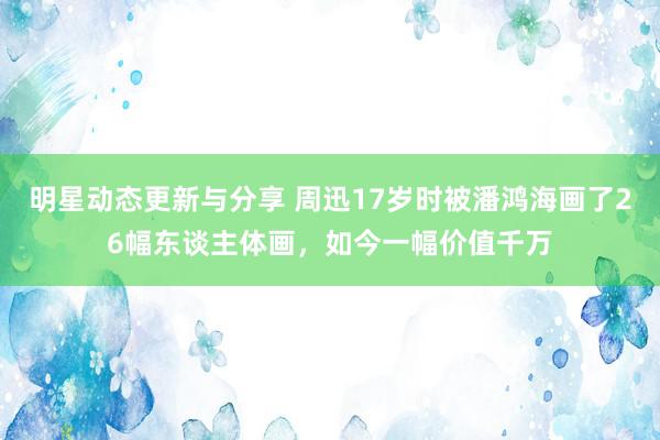 明星动态更新与分享 周迅17岁时被潘鸿海画了26幅东谈主体画，如今一幅价值千万