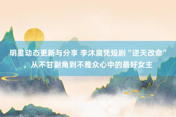 明星动态更新与分享 李沐宸凭短剧“逆天改命”，从不甘副角到不雅众心中的最好女主